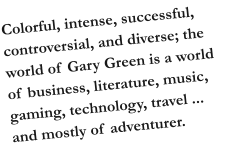 Colorful, intense, successful, controversial, and diverse; the world of Gary Green is a world of business, literature, music, gaming, technology, travel ... and mostly of adventurer.