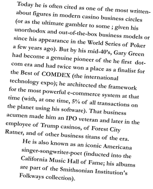 Today he is often cited as one of the most written-about figures in modern casino business circles  (or as the ultimate gambler to some ; given his unorthodox and out-of-the-box business models or since his appearance in the World Series of Poker a few years ago). But by his mid-40’s, Gary Green had become a genuine pioneer of the he first  dot-com era and had twice won a place as a finalist for the Best of COMDEX (the international technology expo); he architected the framework for the most powerful e-commerce system at that time (with, at one time, 5% of all transactions on the planet using his software). That business acumen made him an IPO veteran and later in the employee of Trump casinos, of Forest City Ratner, and of other business titans of the era. He is also known as an iconic Americana singer-songwriter-poet (inducted into the California Music Hall of Fame; his albums are part of the Smithsonian Institution's Folkways collection).